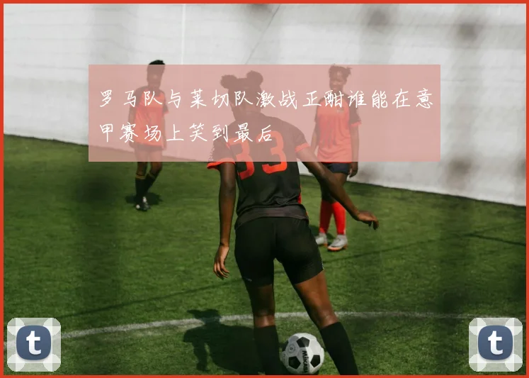 罗马队与莱切队激战正酣谁能在意甲赛场上笑到最后