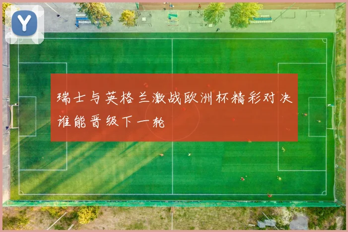 瑞士与英格兰激战欧洲杯精彩对决谁能晋级下一轮