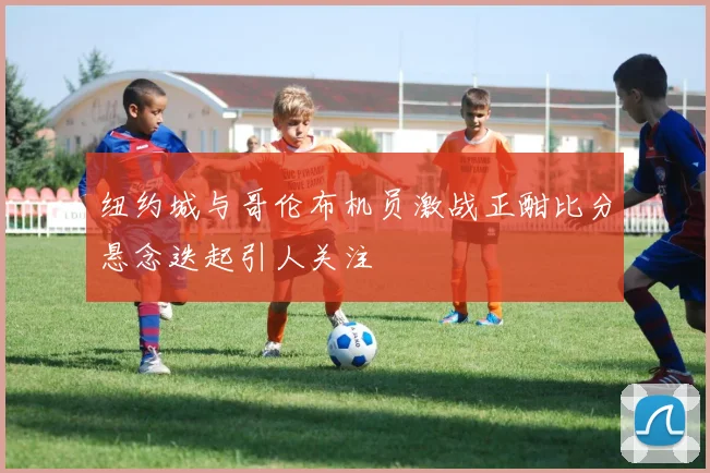 纽约城与哥伦布机员激战正酣比分悬念迭起引人关注