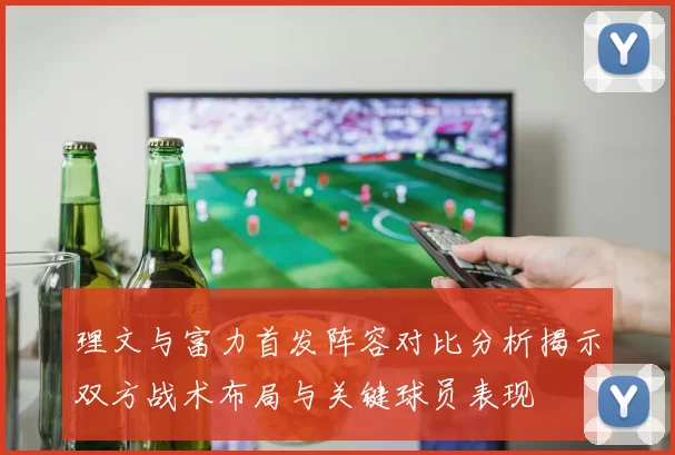 理文与富力首发阵容对比分析揭示双方战术布局与关键球员表现