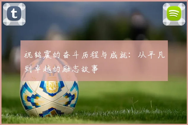 祝铭震的奋斗历程与成就：从平凡到卓越的励志故事