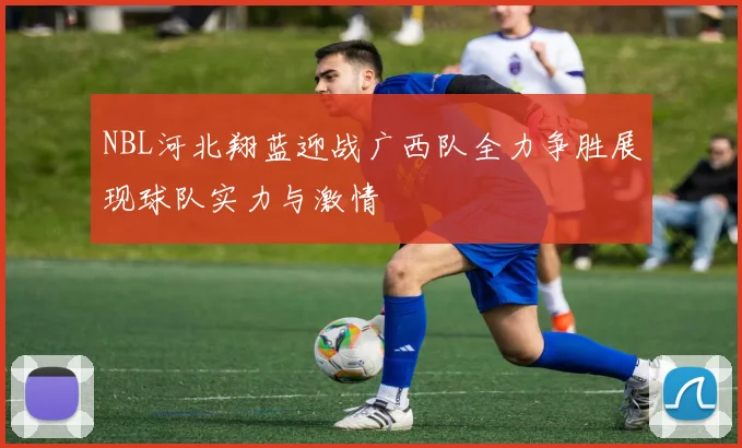 NBL河北翔蓝迎战广西队全力争胜展现球队实力与激情