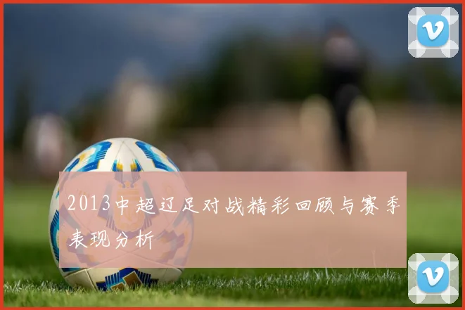 2013中超辽足对战精彩回顾与赛季表现分析