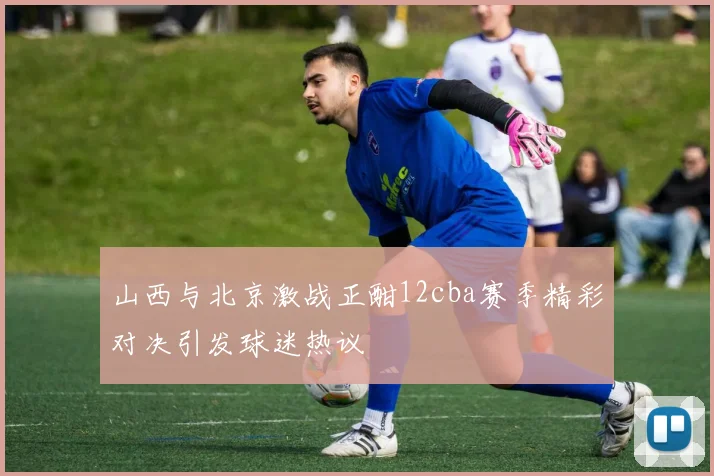 山西与北京激战正酣12cba赛季精彩对决引发球迷热议