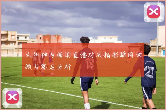 太阳神与横滨直播对决精彩瞬间回顾与赛后分析