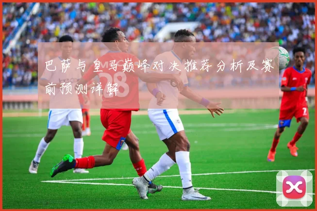 巴萨与皇马巅峰对决推荐分析及赛前预测详解