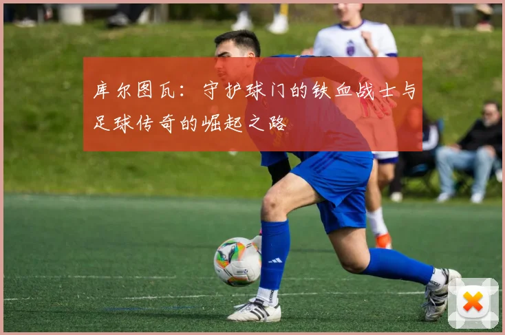 库尔图瓦：守护球门的铁血战士与足球传奇的崛起之路