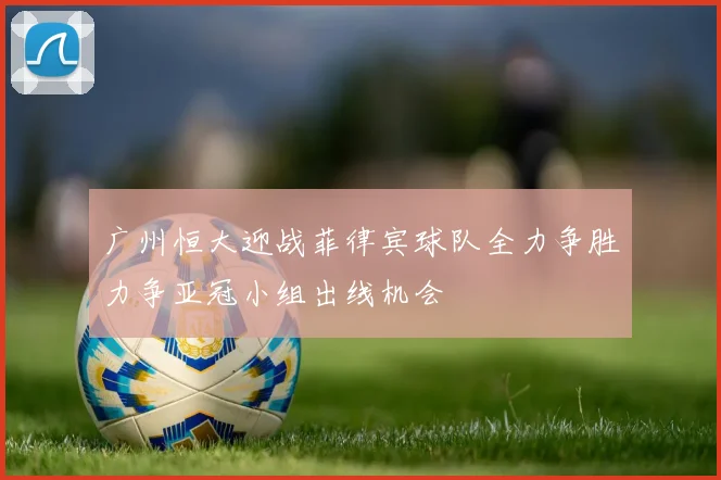 广州恒大迎战菲律宾球队全力争胜力争亚冠小组出线机会