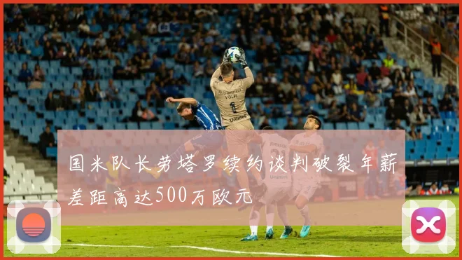 国米队长劳塔罗续约谈判破裂年薪差距高达500万欧元