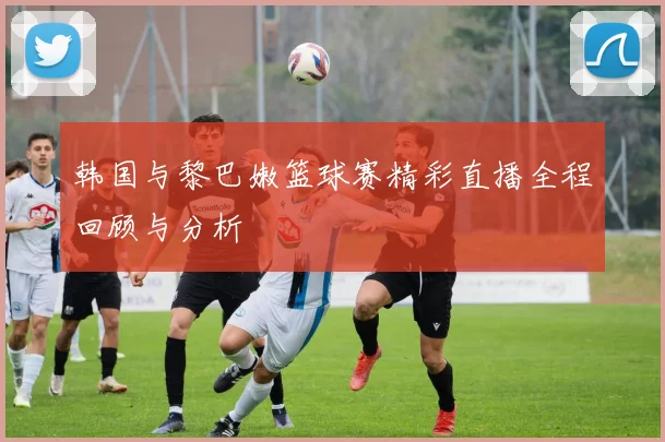 韩国与黎巴嫩篮球赛精彩直播全程回顾与分析