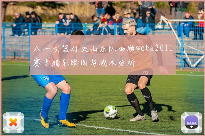 八一女篮对决山东队回顾wcba2011赛季精彩瞬间与战术分析