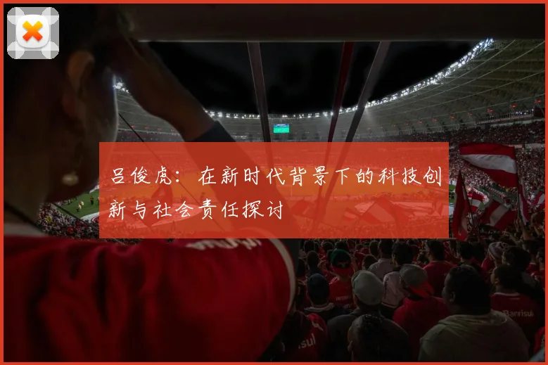 吕俊虎：在新时代背景下的科技创新与社会责任探讨