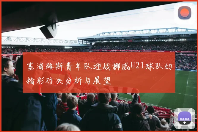 塞浦路斯青年队迎战挪威U21球队的精彩对决分析与展望