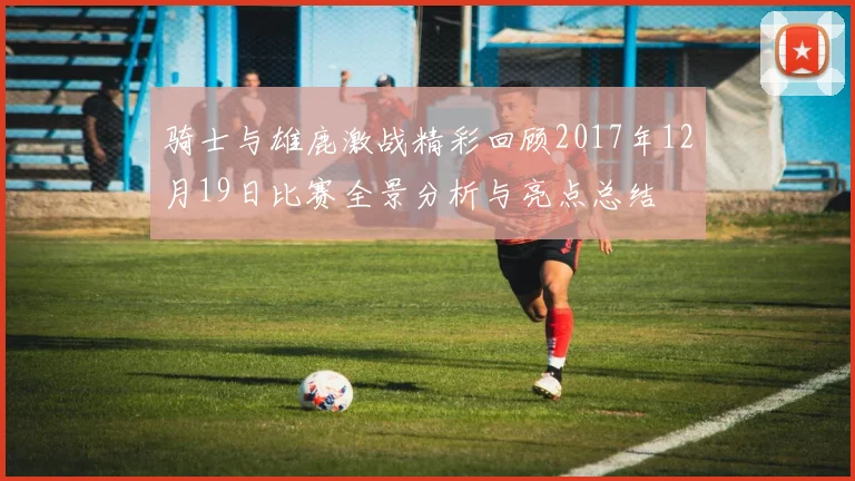 骑士与雄鹿激战精彩回顾2017年12月19日比赛全景分析与亮点总结