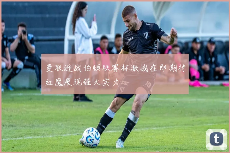 曼联迎战伯顿联赛杯激战在即期待红魔展现强大实力