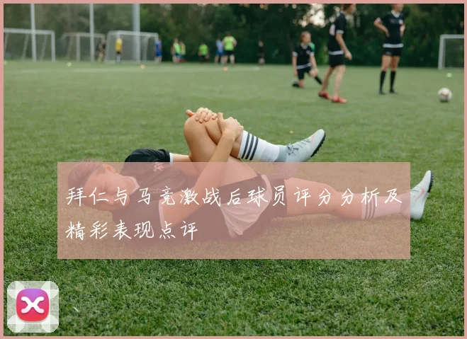 拜仁与马竞激战后球员评分分析及精彩表现点评
