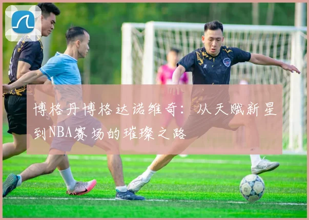 博格丹博格达诺维奇：从天赋新星到NBA赛场的璀璨之路