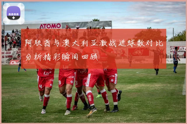 阿联酋与澳大利亚激战进球数对比分析精彩瞬间回顾