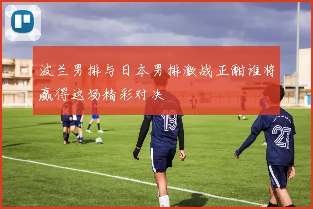 波兰男排与日本男排激战正酣谁将赢得这场精彩对决