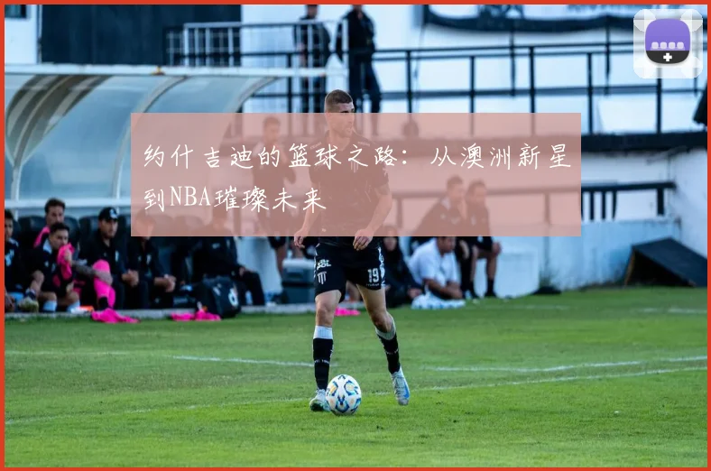 约什吉迪的篮球之路：从澳洲新星到NBA璀璨未来