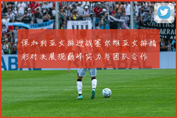 保加利亚女排迎战塞尔维亚女排精彩对决展现巅峰实力与团队合作