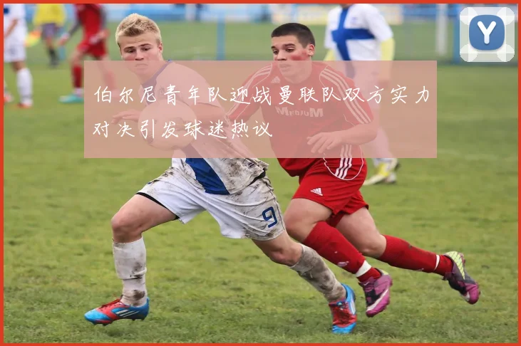 伯尔尼青年队迎战曼联队双方实力对决引发球迷热议
