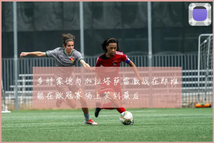 多特蒙德与加拉塔萨雷激战在即谁能在欧冠赛场上笑到最后