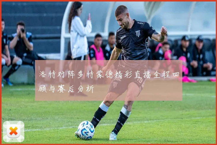 洛特对阵多特蒙德精彩直播全程回顾与赛后分析