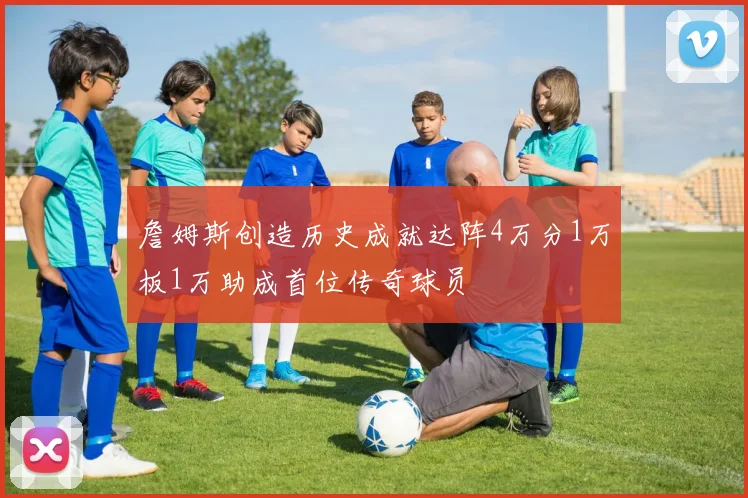 詹姆斯创造历史成就达阵4万分1万板1万助成首位传奇球员