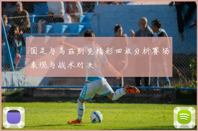 国足与乌兹别克精彩回放分析赛场表现与战术对决