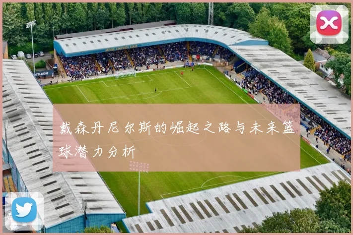 戴森丹尼尔斯的崛起之路与未来篮球潜力分析